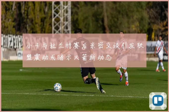 小卡与杜兰特赛后亲密交谈引发联盟震动或暗示火箭新动态