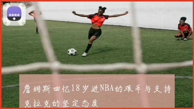 詹姆斯回忆18岁进NBA的艰辛与支持克拉克的坚定态度