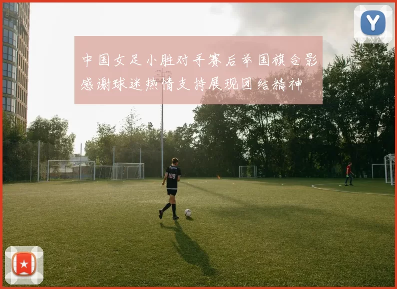 中国女足小胜对手赛后举国旗合影感谢球迷热情支持展现团结精神