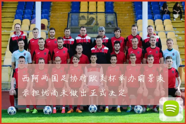 西阿两国足协对欧美杯举办前景表示担忧尚未做出正式决定