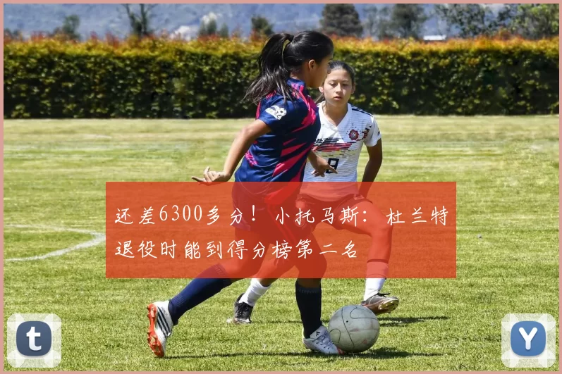 还差6300多分！小托马斯：杜兰特退役时能到得分榜第二名