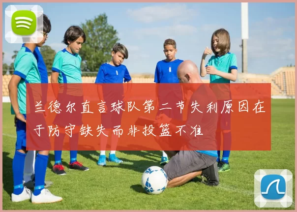 兰德尔直言球队第二节失利原因在于防守缺失而非投篮不准