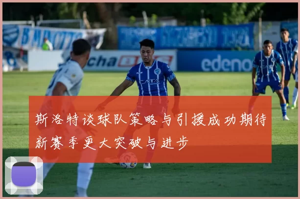 斯洛特谈球队策略与引援成功期待新赛季更大突破与进步