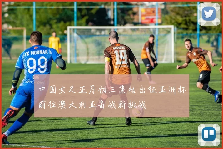 中国女足正月初三集结出征亚洲杯前往澳大利亚备战新挑战