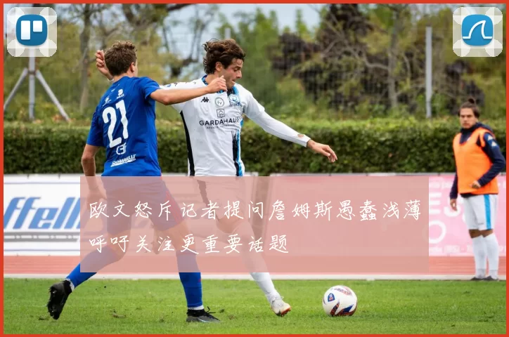 欧文怒斥记者提问詹姆斯愚蠢浅薄呼吁关注更重要话题