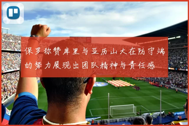保罗称赞库里与亚历山大在防守端的努力展现出团队精神与责任感