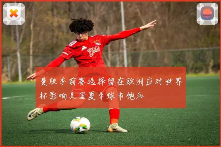 曼联季前赛选择留在欧洲应对世界杯影响美国夏季球市饱和