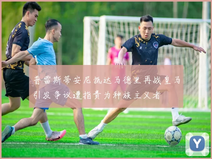 普雷斯蒂安尼抵达马德里再战皇马引发争议遭指责为种族主义者