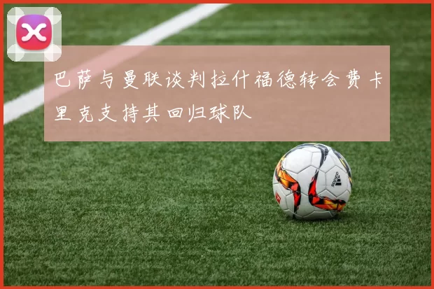 巴萨与曼联谈判拉什福德转会费卡里克支持其回归球队