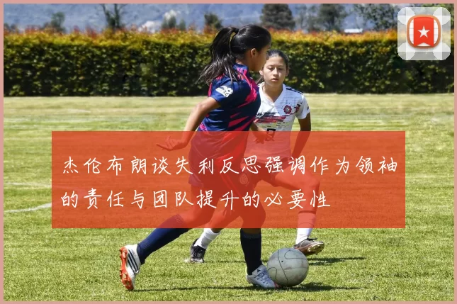 杰伦布朗谈失利反思强调作为领袖的责任与团队提升的必要性