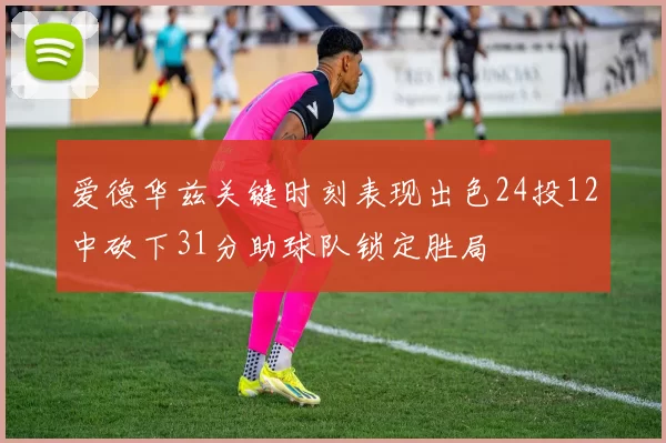 爱德华兹关键时刻表现出色24投12中砍下31分助球队锁定胜局