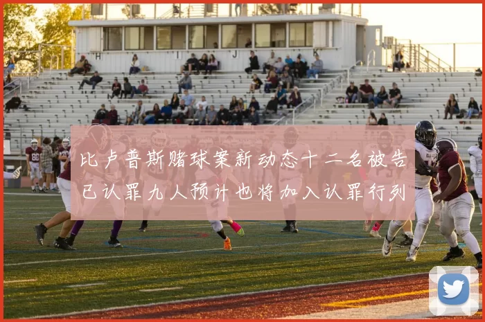 比卢普斯赌球案新动态十二名被告已认罪九人预计也将加入认罪行列