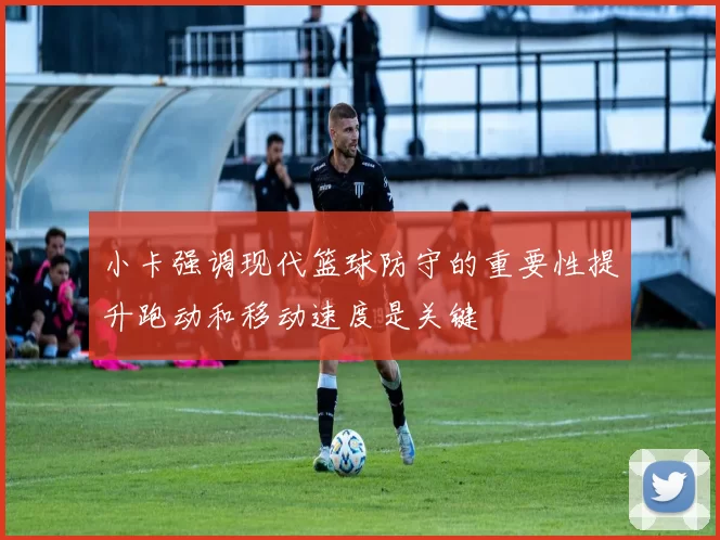 小卡强调现代篮球防守的重要性提升跑动和移动速度是关键