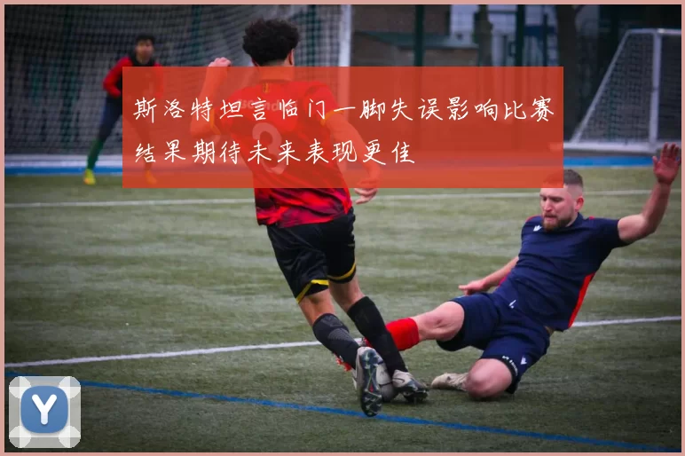 斯洛特坦言临门一脚失误影响比赛结果期待未来表现更佳