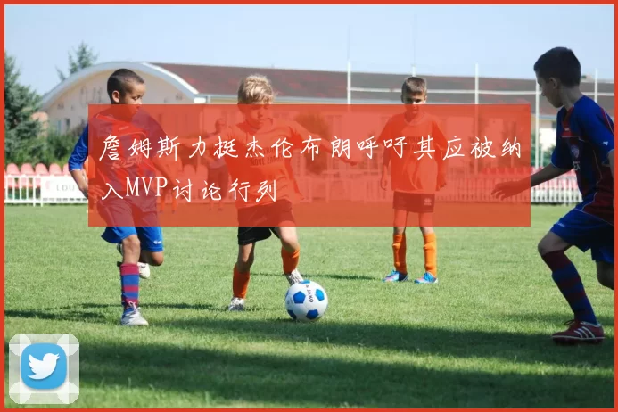 詹姆斯力挺杰伦布朗呼吁其应被纳入MVP讨论行列