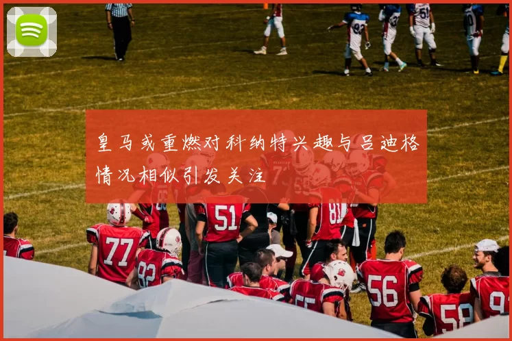 皇马或重燃对科纳特兴趣与吕迪格情况相似引发关注
