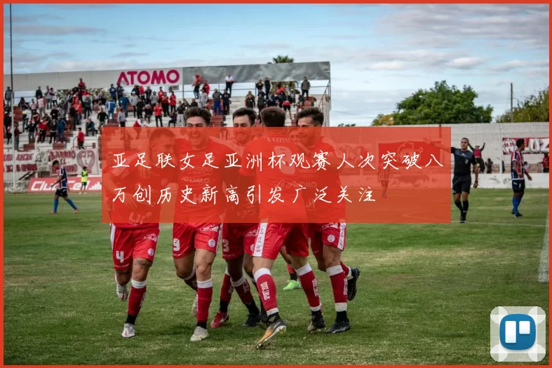 亚足联女足亚洲杯观赛人次突破八万创历史新高引发广泛关注