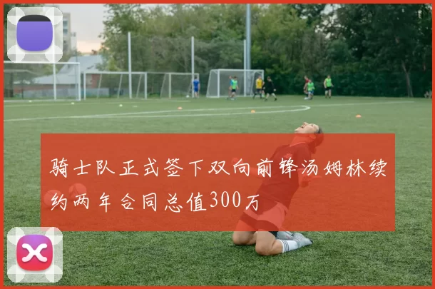 骑士队正式签下双向前锋汤姆林续约两年合同总值300万