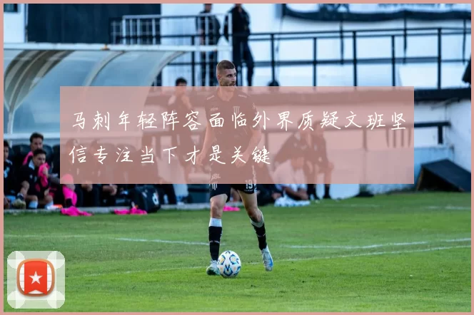 马刺年轻阵容面临外界质疑文班坚信专注当下才是关键