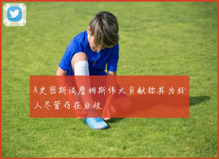 A史密斯谈詹姆斯伟大贡献称其为好人尽管存在分歧