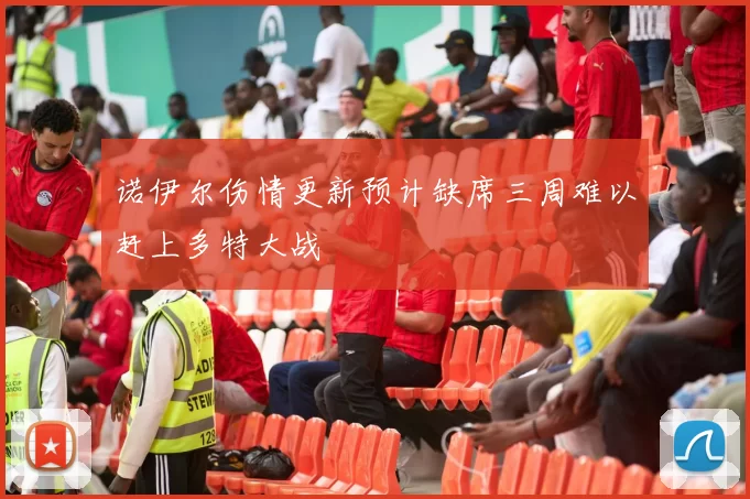 诺伊尔伤情更新预计缺席三周难以赶上多特大战