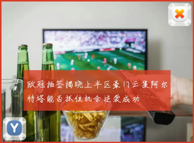 欧冠抽签揭晓上半区豪门云集阿尔特塔能否抓住机会逆袭成功