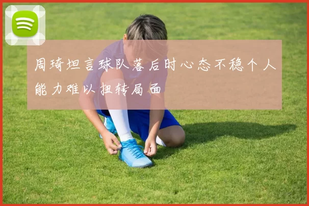 周琦坦言球队落后时心态不稳个人能力难以扭转局面