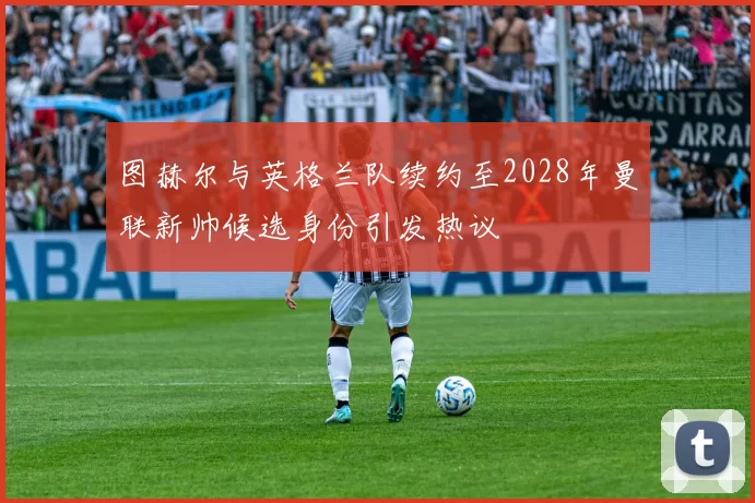 图赫尔与英格兰队续约至2028年曼联新帅候选身份引发热议